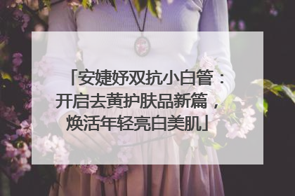 安婕妤双抗小白管：开启去黄护肤品新篇，焕活年轻亮白美肌