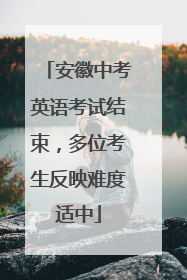 安徽中考英语考试结束，多位考生反映难度适中