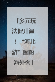 多元玩法促升温！“河北游”圈粉海外客