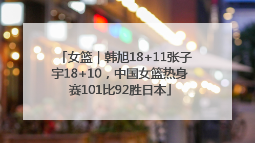 女篮｜韩旭18+11张子宇18+10，中国女篮热身赛101比92胜日本