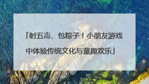 射五毒、包粽子！小朋友游戏中体验传统文化与童趣欢乐