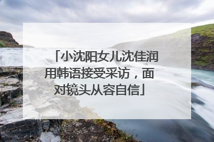 小沈阳女儿沈佳润用韩语接受采访，面对镜头从容自信