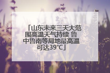山东未来三天大范围高温天气持续 鲁中鲁南等局地最高温可达39℃