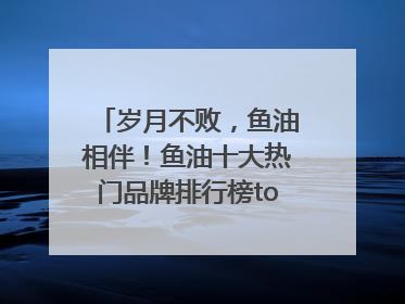 岁月不败，鱼油相伴！鱼油十大热门品牌排行榜top10曝光