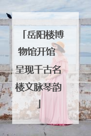 岳阳楼博物馆开馆 呈现千古名楼文脉琴韵