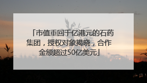 市值重回千亿港元的石药集团，授权对象揭晓，合作金额超过50亿美元