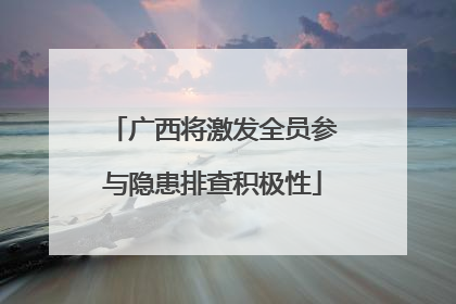 广西将激发全员参与隐患排查积极性