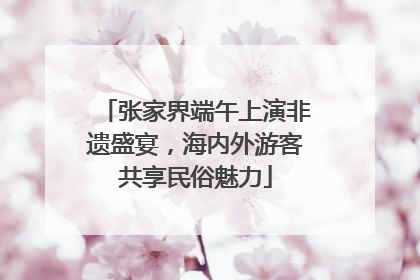 张家界端午上演非遗盛宴，海内外游客共享民俗魅力