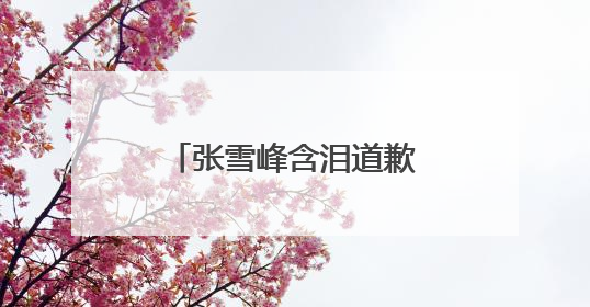 张雪峰含泪道歉，“可能最后一次在网上出现”