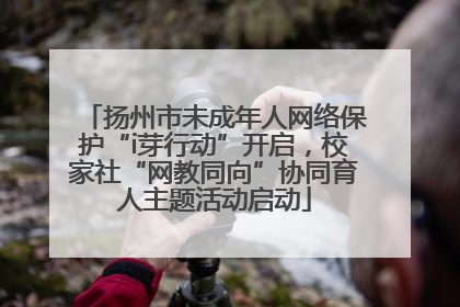 扬州市未成年人网络保护“i芽行动”开启，校家社“网教同向”协同育人主题活动启动
