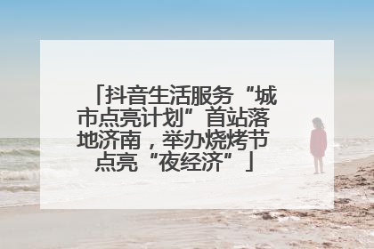 抖音生活服务“城市点亮计划”首站落地济南，举办烧烤节点亮“夜经济”