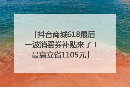 抖音商城618最后一波消费券补贴来了！最高立省1105元