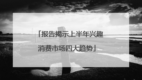 报告揭示上半年兴趣消费市场四大趋势