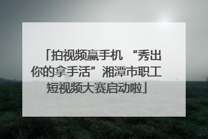 拍视频赢手机 “秀出你的拿手活”湘潭市职工短视频大赛启动啦