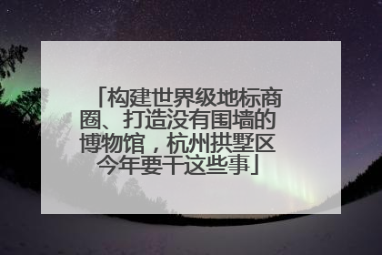 构建世界级地标商圈、打造没有围墙的博物馆，杭州拱墅区今年要干这些事