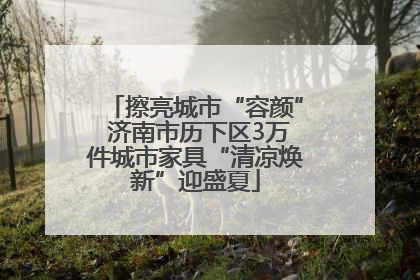 擦亮城市“容颜” 济南市历下区3万件城市家具“清凉焕新”迎盛夏
