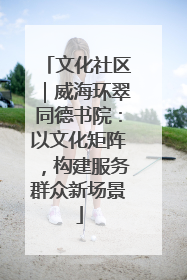 文化社区｜威海环翠同德书院：以文化矩阵，构建服务群众新场景