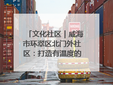 文化社区｜威海市环翠区北门外社区：打造有温度的文化社区