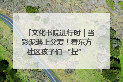 文化书院进行时｜当彩泥遇上父爱！看东方社区孩子们 “捏” 出心目中的爸爸