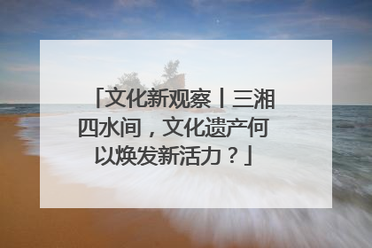 文化新观察丨三湘四水间，文化遗产何以焕发新活力？