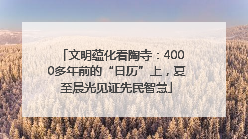 文明蕴化看陶寺：4000多年前的“日历”上，夏至晨光见证先民智慧