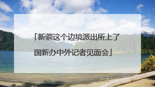 新疆这个边境派出所上了国新办中外记者见面会