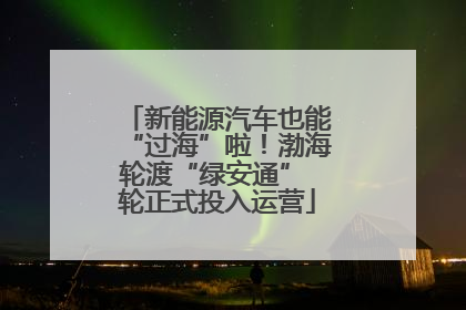 新能源汽车也能“过海”啦！渤海轮渡“绿安通” 轮正式投入运营