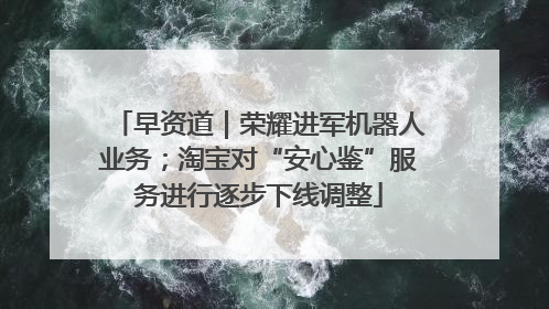 早资道｜荣耀进军机器人业务；淘宝对“安心鉴”服务进行逐步下线调整