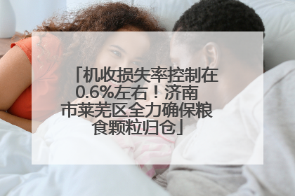 机收损失率控制在0.6%左右！济南市莱芜区全力确保粮食颗粒归仓
