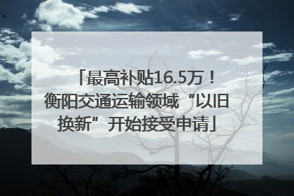 最高补贴16.5万！衡阳交通运输领域“以旧换新”开始接受申请