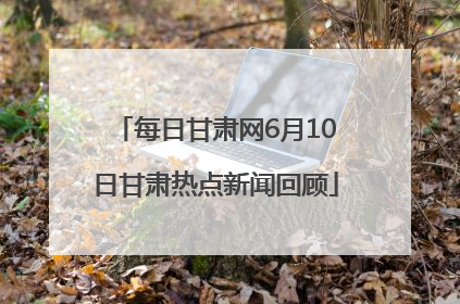 每日甘肃网6月10日甘肃热点新闻回顾