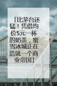 比茅台还猛！凭借均价5元一杯的奶茶，蜜雪冰城正在造就一个商业帝国