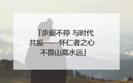 步履不停 与时代共振——怀仁者之心 不畏山高水远
