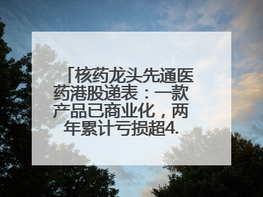 核药龙头先通医药港股递表：一款产品已商业化，两年累计亏损超4.6亿元