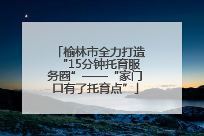 榆林市全力打造“15分钟托育服务圈”——“家门口有了托育点”