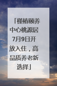 槿椿颐养中心桃源居7月9日开放入住，高品质养老新选择