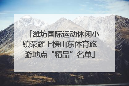 潍坊国际运动休闲小镇荣耀上榜山东体育旅游地点“精品”名单