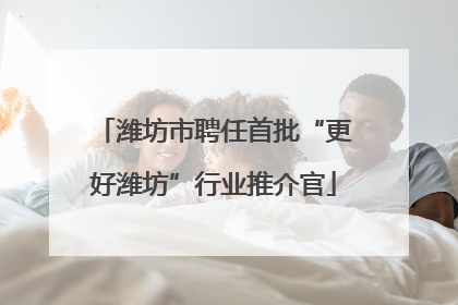 潍坊市聘任首批“更好潍坊”行业推介官