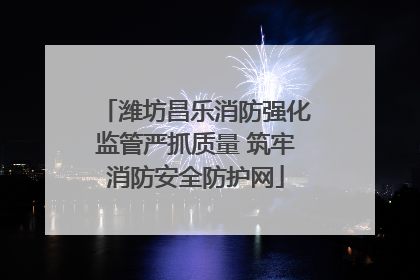 潍坊昌乐消防强化监管严抓质量 筑牢消防安全防护网