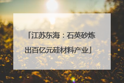 江苏东海：石英砂炼出百亿元硅材料产业
