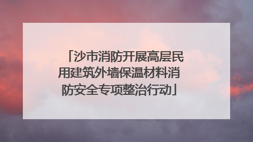 沙市消防开展高层民用建筑外墙保温材料消防安全专项整治行动