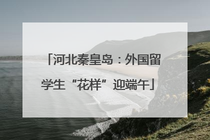 河北秦皇岛：外国留学生“花样”迎端午