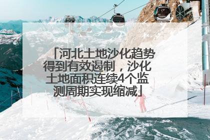 河北土地沙化趋势得到有效遏制，沙化土地面积连续4个监测周期实现缩减