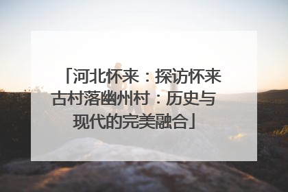 河北怀来：探访怀来古村落幽州村：历史与现代的完美融合