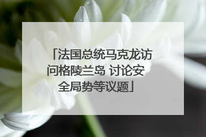 法国总统马克龙访问格陵兰岛 讨论安全局势等议题