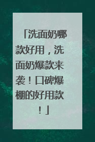 洗面奶哪款好用，洗面奶爆款来袭！口碑爆棚的好用款！