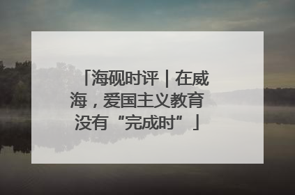 海砚时评｜在威海，爱国主义教育没有“完成时”