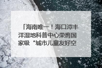 海南唯一！海口潭丰洋湿地科普中心荣膺国家级“城市儿童友好空间建设园区”称号