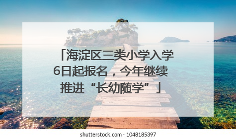 海淀区三类小学入学6日起报名，今年继续推进“长幼随学”