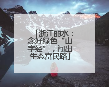 浙江丽水：念好绿色“山字经”，闯出生态富民路